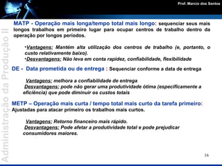 MATP - Operação mais longa/tempo total mais longo :   sequenciar seus mais longos trabalhos em primeiro lugar para ocupar centros de trabalho dentro da operação por longos períodos. Vantagens:  Mantém alta utilização dos centros de trabalho (e, portanto, o custo relativamente baixo).  Desvantagens:   Não leva em conta rapidez, confiabilidade, flexibilidade DE -   Data prometida ou de entrega  :   Sequenciar conforme a data de entrega Vantagens:  melhora a confiabilidade de entrega Desvantagens:  pode não gerar uma produtividade ótima (especificamente a eficiência) que pode diminuir os custos totais METP – Operação mais curta / tempo total mais curto da tarefa primeiro :   Ajustadas para atacar primeiro os trabalhos mais curtos. Vantagens:  Retorno financeiro mais rápido. Desvantagens:  Pode afetar a produtividade total e pode prejudicar  consumidores maiores. 