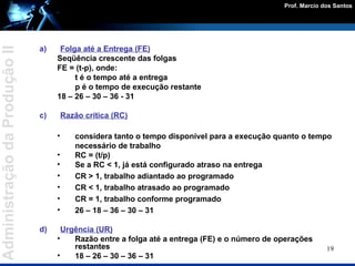 Folga até a Entrega (FE) Seqüência crescente das folgas FE = (t-p), onde: t é o tempo até a entrega p é o tempo de execução restante 18 – 26 – 30 – 36 - 31 Razão crítica (RC) considera tanto o tempo disponível para a execução quanto o tempo necessário de trabalho RC = (t/p) Se a RC < 1, já está configurado atraso na entrega CR > 1, trabalho adiantado ao programado  CR < 1, trabalho atrasado ao programado CR = 1, trabalho conforme programado  26 – 18 – 36 – 30 – 31  Urgência (UR) Razão entre a folga até a entrega (FE) e o número de operações restantes 18 – 26 – 30 – 36 – 31  