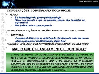PLANO: É a Formalização do que se pretende atingir  Plano não garante o que se pretende atingir, são baseados em expectativas. Nem tudo acontece como esperado. “ PLANO É DECLARAÇÃO DE INTENÇÕES, EXPECTATIVAS P/ O FUTURO” CONTROLE: Processo de lidar com as variações do planejamento, pode ser que os planos possam ser modificados por algum fator. “ AJUSTES PARA LIDAR COM AS VARIÁVEIS, PARA ATINGIR OS OBJETIVOS” MAS O QUE É PLANEJAMENTO E CONTROLE: COSIDERAÇÕES  SOBRE PLANO E CONTROLE: O PCP, SE OCUPA DO PLANEJAMENTO E CONTROLE DE TODOS OS ASPECTOS DE PRODUÇÃO, INCLUSIVE GERENCIAMENTO DE MATERIAIS, , PESSOAS E EQUIPAMENTOS (TODO O POTENCIAL DA OPERAÇÃO), GARANTINDO QUE OS PROCESSOS DE PRODUÇÃO OCORRAM DE FORMA EFICIENTE E EFICAZ,  E QUE ATENDA A DEMANDA DO CLIENTE CONFORME REQUERIDO. (conciliação da demanda e suprimento) 