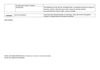 8ª meia-hora: Direito Tributário
REPOSIÇÃO! Na hipótese de você não ter estudado todo o conteúdo previsto ao longo da
semana, utilize o domingo para repor tempo de estudo perdido.
Se você não tem horas a repor, inicie a revisão!
DOMINGO
DIA DE DESCANSO Você somente deverá estudar no domingo, caso não tenha conseguido
cumprir a carga horária ao longo da semana.
ANOTAÇÕES:
TOTAL DE HORAS PREVISTAS: 24 HORAS DE ESTUDO E 2 HORAS DE REVISÃO
TOTAL DE HORAS ESTUDADAS:
 