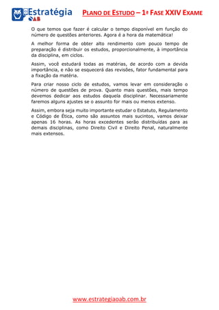 PLANO DE ESTUDO – 1ª FASE XXIV EXAME
www.estrategiaoab.com.br
O que temos que fazer é calcular o tempo disponível em função do
número de questões anteriores. Agora é a hora da matemática!
A melhor forma de obter alto rendimento com pouco tempo de
preparação é distribuir os estudos, proporcionalmente, à importância
da disciplina, em ciclos.
Assim, você estudará todas as matérias, de acordo com a devida
importância, e não se esquecerá das revisões, fator fundamental para
a fixação da matéria.
Para criar nosso ciclo de estudos, vamos levar em consideração o
número de questões de prova. Quanto mais questões, mais tempo
devemos dedicar aos estudos daquela disciplinar. Necessariamente
faremos alguns ajustes se o assunto for mais ou menos extenso.
Assim, embora seja muito importante estudar o Estatuto, Regulamento
e Código de Ética, como são assuntos mais sucintos, vamos deixar
apenas 16 horas. As horas excedentes serão distribuídas para as
demais disciplinas, como Direito Civil e Direito Penal, naturalmente
mais extensos.
 