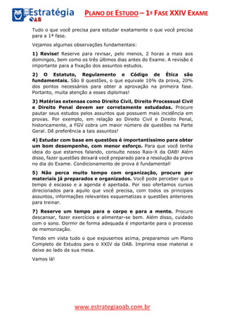 PLANO DE ESTUDO – 1ª FASE XXIV EXAME
www.estrategiaoab.com.br
Tudo o que você precisa para estudar exatamente o que você precisa
para a 1ª fase.
Vejamos algumas observações fundamentais:
1) Revise! Reserve para revisar, pelo menos, 2 horas a mais aos
domingos, bem como os três últimos dias antes do Exame. A revisão é
importante para a fixação dos assuntos estudos.
2) O Estatuto, Regulamento e Código de Ética são
fundamentais. São 8 questões, o que equivale 10% da prova, 20%
dos pontos necessários para obter a aprovação na primeira fase.
Portanto, muita atenção a esses diplomas!
3) Matérias extensas como Direito Civil, Direito Processual Civil
e Direito Penal devem ser corretamente estudadas. Procure
pautar seus estudos pelos assuntos que possuem mais incidência em
provas. Por exemplo, em relação ao Direito Civil e Direito Penal,
historicamente, a FGV cobra um maior número de questões na Parte
Geral. Dê preferência a tais assuntos!
4) Estudar com base em questões é importantíssimo para obter
um bom desempenho, com menor esforço. Para que você tenha
ideia do que estamos falando, consulte nosso Raio-X da OAB! Além
disso, fazer questões deixará você preparado para a resolução da prova
no dia do Exame. Condicionamento de prova é fundamental!
5) Não perca muito tempo com organização, procure por
materiais já preparados e organizados. Você pode perceber que o
tempo é escasso e a agenda é apertada. Por isso ofertamos cursos
direcionados para aquilo que você precisa, com todos os principais
assuntos, informações relevantes esquematizas e questões anteriores
para treinar.
7) Reserve um tempo para o corpo e para a mente. Procure
descansar, fazer exercícios e alimentar-se bem. Além disso, cuidado
com o sono. Dormir de forma adequada é importante para o processo
de memorização.
Tendo em vista tudo o que expusemos acima, preparamos um Plano
Completo de Estudos para o XXIV da OAB. Imprima esse material e
deixe ao lado da sua mesa.
Vamos lá!
 
