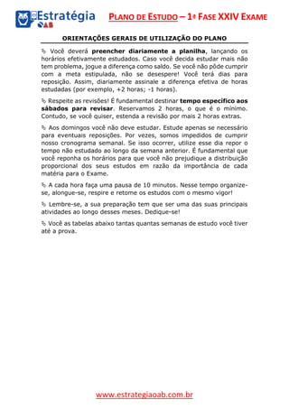 PLANO DE ESTUDO – 1ª FASE XXIV EXAME
www.estrategiaoab.com.br
ORIENTAÇÕES GERAIS DE UTILIZAÇÃO DO PLANO
 Você deverá preencher diariamente a planilha, lançando os
horários efetivamente estudados. Caso você decida estudar mais não
tem problema, jogue a diferença como saldo. Se você não pôde cumprir
com a meta estipulada, não se desespere! Você terá dias para
reposição. Assim, diariamente assinale a diferença efetiva de horas
estudadas (por exemplo, +2 horas; -1 horas).
 Respeite as revisões! É fundamental destinar tempo específico aos
sábados para revisar. Reservamos 2 horas, o que é o mínimo.
Contudo, se você quiser, estenda a revisão por mais 2 horas extras.
 Aos domingos você não deve estudar. Estude apenas se necessário
para eventuais reposições. Por vezes, somos impedidos de cumprir
nosso cronograma semanal. Se isso ocorrer, utilize esse dia repor o
tempo não estudado ao longo da semana anterior. É fundamental que
você reponha os horários para que você não prejudique a distribuição
proporcional dos seus estudos em razão da importância de cada
matéria para o Exame.
 A cada hora faça uma pausa de 10 minutos. Nesse tempo organize-
se, alongue-se, respire e retome os estudos com o mesmo vigor!
 Lembre-se, a sua preparação tem que ser uma das suas principais
atividades ao longo desses meses. Dedique-se!
 Você as tabelas abaixo tantas quantas semanas de estudo você tiver
até a prova.
 