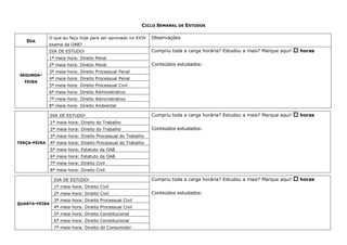 CICLO SEMANAL DE ESTUDOS
DIA
O que eu faço hoje para ser aprovado no XXIV
exame da OAB?
Observações
SEGUNDA-
FEIRA
DIA DE ESTUDO! Cumpriu toda a carga horária? Estudou a mais? Marque aqui!  horas
Conteúdos estudados:
1ª meia-hora: Direito Penal
2ª meia-hora: Direito Penal
3ª meia-hora: Direito Processual Penal
4ª meia-hora: Direito Processual Penal
5ª meia-hora: Direito Processual Civil
6ª meia-hora: Direito Administrativo
7ª meia-hora: Direito Administrativo
8ª meia-hora: Direito Ambiental
TERÇA-FEIRA
DIA DE ESTUDO! Cumpriu toda a carga horária? Estudou a mais? Marque aqui!  horas
Conteúdos estudados:
1ª meia-hora: Direito do Trabalho
2ª meia-hora: Direito do Trabalho
3ª meia-hora: Direito Processual do Trabalho
4ª meia-hora: Direito Processual do Trabalho
5ª meia-hora: Estatuto da OAB
6ª meia-hora: Estatuto da OAB
7ª meia-hora: Direito Civil
8ª meia-hora: Direito Civil
QUARTA-FEIRA
DIA DE ESTUDO! Cumpriu toda a carga horária? Estudou a mais? Marque aqui!  horas
Conteúdos estudados:
1ª meia-hora: Direito Civil
2ª meia-hora: Direito Civil
3ª meia-hora: Direito Processual Civil
4ª meia-hora: Direito Processual Civil
5ª meia-hora: Direito Constitucional
6ª meia-hora: Direito Constitucional
7ª meia-hora: Direito do Consumidor
 