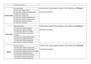 8ª meia-hora: ECA
QUINTA-FEIRA
DIA DE ESTUDO! Cumpriu toda a carga horária? Estudou a mais? Marque aqui!  horas
Conteúdos estudados:
1ª meia-hora: Direito Penal
2ª meia-hora: Direito Processual Penal
3ª meia-hora: Direito Civil
4ª meia-hora: Direito Civil
5ª meia-hora: Direito Processual Civil
6ª meia-hora: Direito Processual Civil
7ª meia-hora: Direitos Humanos
8ª meia-hora: Humanos
SEXTA-FEIRA
DIA DE ESTUDO! Cumpriu toda a carga horária? Estudou a mais? Marque aqui!  horas
Conteúdos estudados:
1ª meia-hora: Direito Tributário
2ª meia-hora: Direito Tributário
3ª meia-hora: Direito do Trabalho
4ª meia-hora: Direito Processual do
Trabalho
5ª meia-hora: Direito Administrativo
6ª meia-hora: Direito Empresarial
7ª meia-hora: Direito Empresarial
8ª meia-hora: Filosofia do Direito
SÁBADO
DIA DE ESTUDO! Cumpriu toda a carga horária? Estudou a mais? Marque aqui!  horas
Conteúdos estudados:
1ª meia-hora: Direito Constitucional
2ª meia-hora: Direito Constitucional
3ª meia-hora: Estatuto e Ética do Advogado
4ª meia-hora: Direitos Humanos
5ª meia-hora: Direito Internacional
6ª meia-hora: Direito Internacional
7ª meia-hora: Direito Empresarial
 