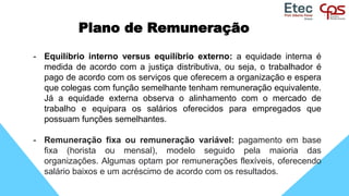 Plano de Remuneração
- Equilíbrio interno versus equilíbrio externo: a equidade interna é
medida de acordo com a justiça distributiva, ou seja, o trabalhador é
pago de acordo com os serviços que oferecem a organização e espera
que colegas com função semelhante tenham remuneração equivalente.
Já a equidade externa observa o alinhamento com o mercado de
trabalho e equipara os salários oferecidos para empregados que
possuam funções semelhantes.
- Remuneração fixa ou remuneração variável: pagamento em base
fixa (horista ou mensal), modelo seguido pela maioria das
organizações. Algumas optam por remunerações flexíveis, oferecendo
salário baixos e um acréscimo de acordo com os resultados.
 