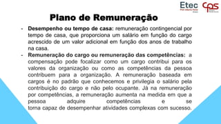 Plano de Remuneração
- Desempenho ou tempo de casa: remuneração contingencial por
tempo de casa, que proporciona um salário em função do cargo
acrescido de um valor adicional em função dos anos de trabalho
na casa.
- Remuneração do cargo ou remuneração das competências: a
compensação pode focalizar como um cargo contribui para os
valores da organização ou como as competências da pessoa
contribuem para a organização. A remuneração baseada em
cargos é no padrão que conhecemos e privilegia o salário pela
contribuição do cargo e não pelo ocupante. Já na remuneração
por competências, a remuneração aumenta na medida em que a
pessoa adquire competências e se
torna capaz de desempenhar atividades complexas com sucesso.
 