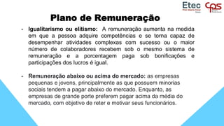 Plano de Remuneração
- Igualitarismo ou elitismo: A remuneração aumenta na medida
em que a pessoa adquire competências e se torna capaz de
desempenhar atividades complexas com sucesso ou o maior
número de colaboradores recebem sob o mesmo sistema de
remuneração e a porcentagem paga sob bonificações e
participações dos lucros é igual.
- Remuneração abaixo ou acima do mercado: as empresas
pequenas e jovens, principalmente as que possuem minorias
sociais tendem a pagar abaixo do mercado. Enquanto, as
empresas de grande porte preferem pagar acima da média do
mercado, com objetivo de reter e motivar seus funcionários.
 