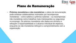 Plano de Remuneração
- Prêmios monetários e não monetários: o plano de remuneração
pode enfatizar colaboradores motivados por recompensas
monetárias – como salários e prêmios salariais – ou recompensas
não monetárias como trabalhos mais interessantes ou segurança
no emprego. Os prêmios monetários são dados em dinheiro e
reforçam a responsabilidade e o alcance individual de objetivos,
enquanto os não monetários reforçam o comprometimento com a
organização.
 
