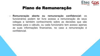 Plano de Remuneração
- Remuneração aberta ou remuneração confidencial: os
funcionários podem ter livre acesso a remuneração de seus
colegas e também conhecimento sobre as decisões que são
tomadas para o cálculo, ou cada funcionário tem acesso apenas
as suas informações financeiras, no caso a remuneração é
confidencial.
 
