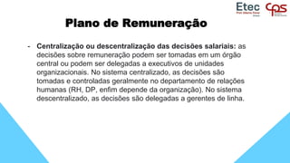 Plano de Remuneração
- Centralização ou descentralização das decisões salariais: as
decisões sobre remuneração podem ser tomadas em um órgão
central ou podem ser delegadas a executivos de unidades
organizacionais. No sistema centralizado, as decisões são
tomadas e controladas geralmente no departamento de relações
humanas (RH, DP, enfim depende da organização). No sistema
descentralizado, as decisões são delegadas a gerentes de linha.
 
