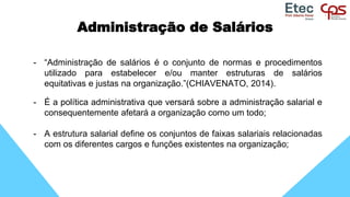 Administração de Salários
- “Administração de salários é o conjunto de normas e procedimentos
utilizado para estabelecer e/ou manter estruturas de salários
equitativas e justas na organização.”(CHIAVENATO, 2014).
- É a política administrativa que versará sobre a administração salarial e
consequentemente afetará a organização como um todo;
- A estrutura salarial define os conjuntos de faixas salariais relacionadas
com os diferentes cargos e funções existentes na organização;
 