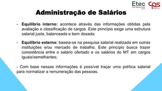 Administração de Salários
- Equilíbrio interno: acontece através das informações obtidas pela
avaliação e classificação de cargos. Este princípio exige uma estrutura
salarial justa, balanceada e bem dosada;
- Equilíbrio externo: baseia-se na pesquisa salarial realizada em outras
instituições e/ou mercado de trabalho. Este princípio busca trazer
consistência entre o salário ofertado e os salários do MT em cargos
iguais/semelhantes;
- Com base nessas informações é possível traçar uma política salarial
para normatizar a remuneração das pessoas.
 