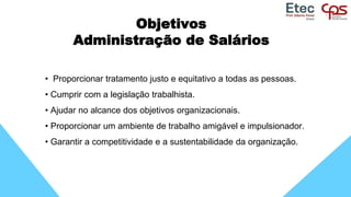 Objetivos
Administração de Salários
• Proporcionar tratamento justo e equitativo a todas as pessoas.
• Cumprir com a legislação trabalhista.
• Ajudar no alcance dos objetivos organizacionais.
• Proporcionar um ambiente de trabalho amigável e impulsionador.
• Garantir a competitividade e a sustentabilidade da organização.
 