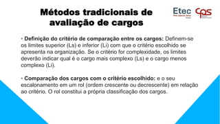 Métodos tradicionais de
avaliação de cargos
• Definição do critério de comparação entre os cargos: Definem-se
os limites superior (Ls) e inferior (Li) com que o critério escolhido se
apresenta na organização. Se o critério for complexidade, os limites
deverão indicar qual é o cargo mais complexo (Ls) e o cargo menos
complexo (Li).
• Comparação dos cargos com o critério escolhido: e o seu
escalonamento em um rol (ordem crescente ou decrescente) em relação
ao critério. O rol constitui a própria classificação dos cargos.
 