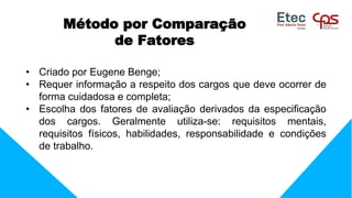 • Criado por Eugene Benge;
• Requer informação a respeito dos cargos que deve ocorrer de
forma cuidadosa e completa;
• Escolha dos fatores de avaliação derivados da especificação
dos cargos. Geralmente utiliza-se: requisitos mentais,
requisitos físicos, habilidades, responsabilidade e condições
de trabalho.
Método por Comparação
de Fatores
 