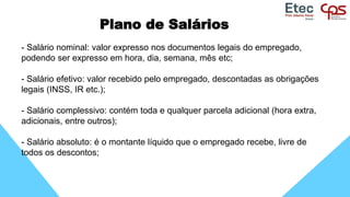 Plano de Salários
- Salário nominal: valor expresso nos documentos legais do empregado,
podendo ser expresso em hora, dia, semana, mês etc;
- Salário efetivo: valor recebido pelo empregado, descontadas as obrigações
legais (INSS, IR etc.);
- Salário complessivo: contém toda e qualquer parcela adicional (hora extra,
adicionais, entre outros);
- Salário absoluto: é o montante líquido que o empregado recebe, livre de
todos os descontos;
 