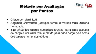 • Criado por Merril Lott;
• Segundo Chiavenato (2014) se tornou o método mais utilizado
no mundo.
• São atribuídos valores numéricos (pontos) para cada aspecto
do cargo e um valor total é obtido para cada cargo pela soma
dos valores numéricos obtidos.
Método por Avaliação
por Pontos
 