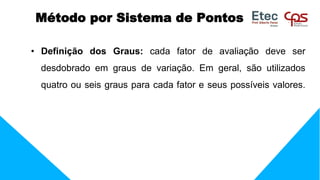 • Definição dos Graus: cada fator de avaliação deve ser
desdobrado em graus de variação. Em geral, são utilizados
quatro ou seis graus para cada fator e seus possíveis valores.
Método por Sistema de Pontos
 