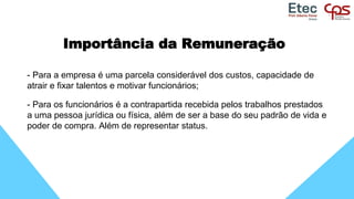 Importância da Remuneração
- Para a empresa é uma parcela considerável dos custos, capacidade de
atrair e fixar talentos e motivar funcionários;
- Para os funcionários é a contrapartida recebida pelos trabalhos prestados
a uma pessoa jurídica ou física, além de ser a base do seu padrão de vida e
poder de compra. Além de representar status.
 