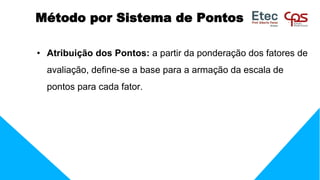 • Atribuição dos Pontos: a partir da ponderação dos fatores de
avaliação, define-se a base para a armação da escala de
pontos para cada fator.
Método por Sistema de Pontos
 
