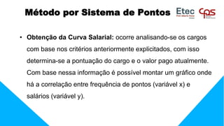 • Obtenção da Curva Salarial: ocorre analisando-se os cargos
com base nos critérios anteriormente explicitados, com isso
determina-se a pontuação do cargo e o valor pago atualmente.
Com base nessa informação é possível montar um gráfico onde
há a correlação entre frequência de pontos (variável x) e
salários (variável y).
Método por Sistema de Pontos
 