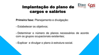 Implantação do plano de
cargos e salários
Primeira fase: Planejamento e divulgação:
- Estabelecer os objetivos;
- Determinar o número de planos necessários de acordo
com os grupos ocupacionais existentes;
- Explicar e divulgar o plano à estrutura social.
 
