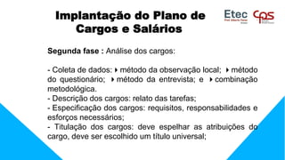 Implantação do Plano de
Cargos e Salários
Segunda fase : Análise dos cargos:
- Coleta de dados:método da observação local; método
do questionário; método da entrevista; e combinação
metodológica.
- Descrição dos cargos: relato das tarefas;
- Especificação dos cargos: requisitos, responsabilidades e
esforços necessários;
- Titulação dos cargos: deve espelhar as atribuições do
cargo, deve ser escolhido um título universal;
 