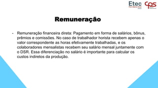 Remuneração
- Remuneração financeira direta: Pagamento em forma de salários, bônus,
prêmios e comissões. No caso de trabalhador horista recebem apenas o
valor correspondente as horas efetivamente trabalhadas, e os
colaboradores mensalistas recebem seu salário mensal juntamente com
o DSR. Essa diferenciação no salário é importante para calcular os
custos indiretos da produção.
 