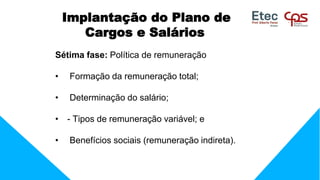 Implantação do Plano de
Cargos e Salários
Sétima fase: Política de remuneração
• Formação da remuneração total;
• Determinação do salário;
• - Tipos de remuneração variável; e
• Benefícios sociais (remuneração indireta).
 
