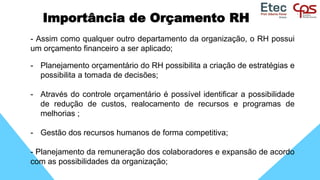Importância de Orçamento RH
- Assim como qualquer outro departamento da organização, o RH possui
um orçamento financeiro a ser aplicado;
- Planejamento orçamentário do RH possibilita a criação de estratégias e
possibilita a tomada de decisões;
- Através do controle orçamentário é possível identificar a possibilidade
de redução de custos, realocamento de recursos e programas de
melhorias ;
- Gestão dos recursos humanos de forma competitiva;
- Planejamento da remuneração dos colaboradores e expansão de acordo
com as possibilidades da organização;
 