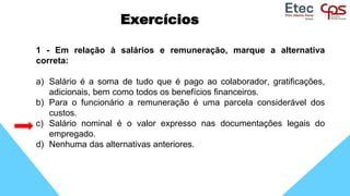 Exercícios
1 - Em relação à salários e remuneração, marque a alternativa
correta:
a) Salário é a soma de tudo que é pago ao colaborador, gratificações,
adicionais, bem como todos os benefícios financeiros.
b) Para o funcionário a remuneração é uma parcela considerável dos
custos.
c) Salário nominal é o valor expresso nas documentações legais do
empregado.
d) Nenhuma das alternativas anteriores.
 