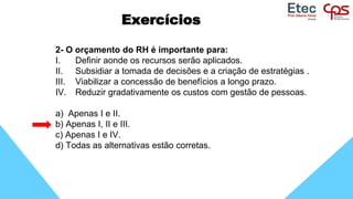 Exercícios
2- O orçamento do RH é importante para:
I. Definir aonde os recursos serão aplicados.
II. Subsidiar a tomada de decisões e a criação de estratégias .
III. Viabilizar a concessão de benefícios a longo prazo.
IV. Reduzir gradativamente os custos com gestão de pessoas.
a) Apenas I e II.
b) Apenas I, II e III.
c) Apenas I e IV.
d) Todas as alternativas estão corretas.
 