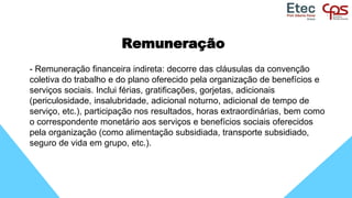 Remuneração
- Remuneração financeira indireta: decorre das cláusulas da convenção
coletiva do trabalho e do plano oferecido pela organização de benefícios e
serviços sociais. Inclui férias, gratificações, gorjetas, adicionais
(periculosidade, insalubridade, adicional noturno, adicional de tempo de
serviço, etc.), participação nos resultados, horas extraordinárias, bem como
o correspondente monetário aos serviços e benefícios sociais oferecidos
pela organização (como alimentação subsidiada, transporte subsidiado,
seguro de vida em grupo, etc.).
 