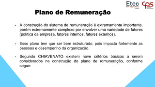Plano de Remuneração
- A construção do sistema de remuneração é extremamente importante,
porém extremamente complexo por envolver uma variedade de fatores
(política da empresa, fatores internos, fatores externos).
- Esse plano tem que ser bem estruturado, pois impacta fortemente as
pessoas e desempenho da organização.
- Segundo CHIAVENATO existem nove critérios básicos a serem
considerados na construção do plano de remuneração, conforme
segue:
 