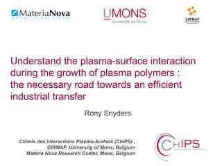 Chimie des Interactions Plasma-Surface (ChIPS) ,
CIRMAP, University of Mons, Belgium
Materia Nova Research Center, Mons, Belgium
Rony Snyders
Understand the plasma-surface interaction
during the growth of plasma polymers :
the necessary road towards an efficient
industrial transfer
 
