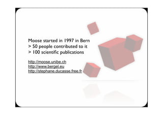 Moose started in 1997 in Bern
> 50 people contributed to it
> 100 scientiﬁc publications
http://moose.unibe.ch
http://www.bergel.eu
http://stephane.ducasse.free.fr
 