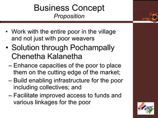 Business Concept Proposition Work with the entire poor in the village and not just with poor weavers  Solution through Pochampally Chenetha Kalanetha Enhance capacities of the poor to place them on the cutting edge of the market; Build enabling infrastructure for the poor including collectives; and  Facilitate improved access to funds and various linkages for the poor 