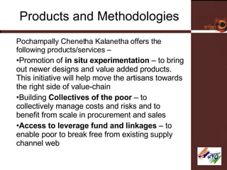 Products and Methodologies Pochampally Chenetha Kalanetha offers the following products/services – Promotion of  in situ experimentation  – to bring out newer designs and value added products. This initiative will help move the artisans towards the right side of value-chain Building  Collectives of the poor  – to collectively manage costs and risks and to benefit from scale in procurement and sales Access to leverage fund and linkages  – to enable poor to break free from existing supply channel web 