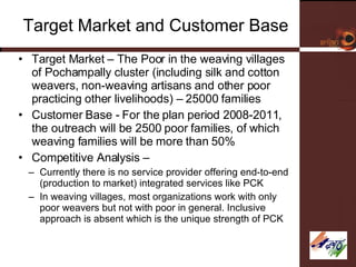 Target Market and Customer Base Target Market – The Poor in the weaving villages of Pochampally cluster (including silk and cotton weavers, non-weaving artisans and other poor practicing other livelihoods) – 25000 families Customer Base - For the plan period 2008-2011, the outreach will be 2500 poor families, of which weaving families will be more than 50% Competitive Analysis –  Currently there is no service provider offering end-to-end (production to market) integrated services like PCK In weaving villages, most organizations work with only poor weavers but not with poor in general. Inclusive approach is absent which is the unique strength of PCK 