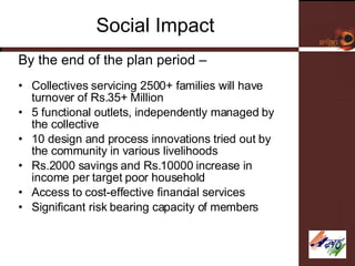 Social Impact By the end of the plan period – Collectives servicing 2500+ families will have turnover of Rs.35+ Million 5 functional outlets, independently managed by the collective 10 design and process innovations tried out by the community in various livelihoods Rs.2000 savings and Rs.10000 increase in income per target poor household Access to cost-effective financial services  Significant risk bearing capacity of members 