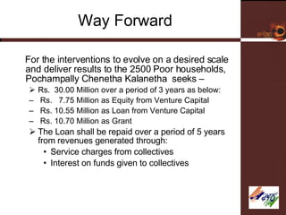 Way Forward For the interventions to evolve on a desired scale and deliver results to the 2500 Poor households,  Pochampally Chenetha Kalanetha  seeks – Rs.  30.00 Million over a period of 3 years as below: Rs.  7.75 Million as Equity from Venture Capital Rs. 10.55 Million as Loan from Venture Capital Rs. 10.70 Million as Grant The Loan shall be repaid over a period of 5 years from revenues generated through: Service charges from collectives Interest on funds given to collectives 