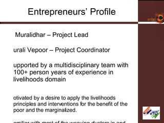 Entrepreneurs’ Profile G Muralidhar – Project Lead Murali Vepoor – Project Coordinator Supported by a multidisciplinary team with 100+ person years of experience in livelihoods domain Motivated by a desire to apply the livelihoods principles and interventions for the benefit of the poor and the marginalized.  Familiar with most of the weaving clusters in and around Andhra Pradesh.  Associated with the work of several NGOs and weaver leaders in Pochampally cluster. 