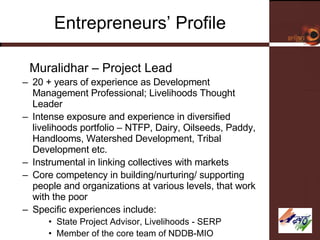 Entrepreneurs’ Profile G Muralidhar – Project Lead 20 + years of experience as Development Management Professional; Livelihoods Thought Leader Intense exposure and experience in diversified livelihoods portfolio – NTFP, Dairy, Oilseeds, Paddy, Handlooms, Watershed Development, Tribal Development etc. Instrumental in linking collectives with markets Core competency in building/nurturing/ supporting people and organizations at various levels, that work with the poor Specific experiences include: State Project Advisor, Livelihoods - SERP Member of the core team of NDDB-MIO 