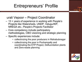 Entrepreneurs’ Profile Murali Vepoor – Project Coordinator 13 + years of experience in working with People’s Projects like Watersheds, UNDP, Velugu/IKP, NREGA etc.; People’s Projects Facilitator Core competency include participatory methodologies, CBO visioning and strategic planning Specific experiences include: collectivizing the poor producers in Mahabubnagar collectivising the poor in Pochampally and coordinating the ETP Project, Defluoridation plants and Zero-waste planning 