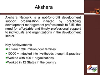 Akshara Akshara Network is a not-for-profit development support organization initiated by practicing development management professionals to fulfill the need for affordable and timely professional support to individuals and organizations in the development sector.  Key Achievements – Outreach 20+ million poor families 10000 + inducted into livelihoods thought & practice Worked with 100 + organizations Worked in 12 States in the country 