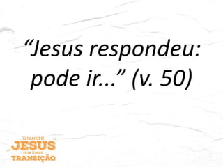 “Jesus respondeu:
pode ir...” (v. 50)
 