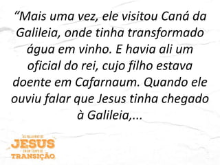 “Mais uma vez, ele visitou Caná da
Galileia, onde tinha transformado
água em vinho. E havia ali um
oficial do rei, cujo filho estava
doente em Cafarnaum. Quando ele
ouviu falar que Jesus tinha chegado
à Galileia,...
 