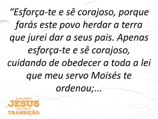 “Esforça-te e sê corajoso, porque
farás este povo herdar a terra
que jurei dar a seus pais. Apenas
esforça-te e sê corajoso,
cuidando de obedecer a toda a lei
que meu servo Moisés te
ordenou;...
 