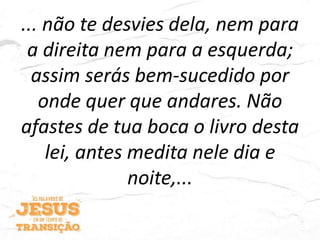 ... não te desvies dela, nem para
a direita nem para a esquerda;
assim serás bem-sucedido por
onde quer que andares. Não
afastes de tua boca o livro desta
lei, antes medita nele dia e
noite,...
 